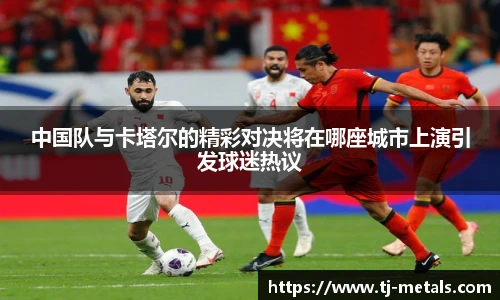 中国队与卡塔尔的精彩对决将在哪座城市上演引发球迷热议